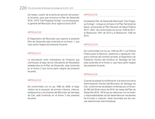 Plan de Desarrollo del Municipio de Santiago de Cali 2016 - 2019226.
(3) meses, a partir de la fecha de sanción del presen-
te Acuerdo, para que armonice el Plan de Desarrollo
2016 - 2019 “Cali Progresa Contigo” con el presupues-
to general del Municipio de la vigencia fiscal 2016.
ARTÍCULO 20
El Diagnóstico del Municipio que soporta el presente
Plan de Desarrollo está contenido en el Anexo 1, que
hace parte integral del presente Acuerdo.
ARTÍCULO 21
La articulación entre Indicadores de Producto que
contribuyen al logro de los Indicadores de Resultados
establecidos en el Plan de Desarrollo, está contenida
en el Anexo 2 que forma parte integral del presente
Acuerdo.
ARTÍCULO 22
De conformidad con la Ley 1098 de 2006, el diag-
nóstico de la situación de primera infancia, infancia,
adolescencia y los jóvenes del Municipio de Santiago
de Cali, está contenido en el Anexo 3 del presente
Acuerdo.
ARTÍCULO 23
El presente Plan de Desarrollo Municipal “Cali Progre-
sa Contigo”, incluye en el Anexo 4 el Plan Territorial de
Salud, armonizado al Plan Decenal de Salud Pública
2012 - 2021, de conformidad con la Ley 1438 de 2011,
la Resolución 1841 de 2013 y la Resolución 1536 de
2015.
ARTÍCULO 24
De conformidad con la Ley 1448 de 2011 y la Política
Pública para la Atención, asistencia y reparación inte-
gral a víctimas del conflicto armado, el Diagnóstico de
Población Víctima del Conflicto en Santiago de Cali
está contenido en el Anexo 5, que hace parte integral
del presente Acuerdo.
ARTÍCULO 25
Cuando se adopte la modificación a la estructura de la
Administración Central del Municipio de Santiago de
Cali, conforme las facultades conferidas por el Acuer-
do 395 del 29 de marzo de 2016, las metas del Plan de
Desarrollo 2016 - 2019 que se relacionen con la misión
y responsabilidades de las dependencias resultantes
de la fusión o creación, serán asumidas por las nue-
vas reparticiones administrativas.
 