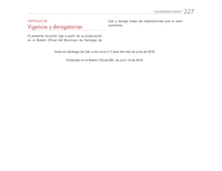 “CALI PROGRESA CONTIGO” 227
ARTÍCULO 26
Vigencia y derogatorias
El presente Acuerdo rige a partir de su publicación
en el Boletín Oficial del Municipio de Santiago de
Dado en Santiago de Cali, a los once (11) días del mes de junio de 2016.
Publicado en el Boletín Oficial 095, de junio 14 de 2016.
Cali y deroga todas las disposiciones que le sean
contrarias.
 
