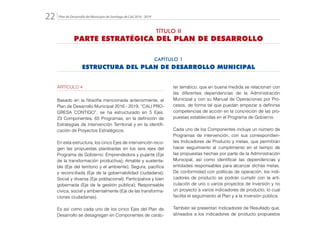 Plan de Desarrollo del Municipio de Santiago de Cali 2016 - 201922.
ARTÍCULO 4
Basado en la filosofía mencionada anteriormente, el
Plan de Desarrollo Municipal 2016 - 2019, “CALI PRO-
GRESA CONTIGO”, se ha estructurado en 5 Ejes,
23 Componentes, 65 Programas, en la definición de
Estrategias de Intervención Territorial y en la identifi-
cación de Proyectos Estratégicos.
En esta estructura, los cinco Ejes de intervención reco-
gen las propuestas planteadas en los seis ejes del
Programa de Gobierno: Emprendedora y pujante (Eje
de la transformación productiva); Amable y sustenta-
ble (Eje del territorio y el ambiente); Segura, pacífica
y reconciliada (Eje de la gobernabilidad ciudadana);
Social y diversa (Eje poblacional); Participativa y bien
gobernada (Eje de la gestión pública); Responsable
cívica, social y ambientalmente (Eje de las transforma-
ciones ciudadanas).
Es así como cada uno de los cinco Ejes del Plan de
Desarrollo se desagregan en Componentes de carác-
ter temático, que en buena medida se relacionan con
las diferentes dependencias de la Administración
Municipal y con su Manual de Operaciones por Pro-
cesos, de forma tal que puedan empezar a definirse
competencias de acción en la concreción de las pro-
puestas establecidas en el Programa de Gobierno.
Cada uno de los Componentes incluye un número de
Programas de intervención, con sus correspondien-
tes Indicadores de Producto y metas, que permitirán
hacer seguimiento al cumplimiento en el tiempo de
las propuestas hechas por parte de la Administración
Municipal, así como identificar las dependencias y
entidades responsables para alcanzar dichas metas.
De conformidad con políticas de operación, los indi-
cadores de producto se podrán cumplir con la arti-
culación de uno o varios proyectos de inversión y no
un proyecto a varios indicadores de producto, lo cual
facilita el seguimiento al Plan y a la inversión pública.
También se presentan Indicadores de Resultado que,
alineados a los indicadores de producto propuestos
CAPÍTULO 1
ESTRUCTURA DEL PLAN DE DESARROLLO MUNICIPAL
TÍTULO II
PARTE ESTRATÉGICA DEL PLAN DE DESARROLLO
 