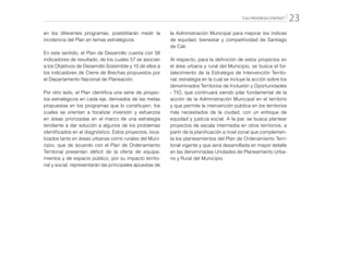 “CALI PROGRESA CONTIGO” 23
en los diferentes programas, posibilitarán medir la
incidencia del Plan en temas estratégicos.
En este sentido, el Plan de Desarrollo cuenta con 58
indicadores de resultado, de los cuales 57 se asocian
a los Objetivos de Desarrollo Sostenible y 10 de ellos a
los indicadores de Cierre de Brechas propuestos por
el Departamento Nacional de Planeación.
Por otro lado, el Plan identifica una serie de proyec-
tos estratégicos en cada eje, derivados de las metas
propuestas en los programas que lo constituyen, los
cuales se orientan a focalizar inversión y esfuerzos
en áreas priorizadas en el marco de una estrategia
tendiente a dar solución a algunos de los problemas
identificados en el diagnóstico. Estos proyectos, loca-
lizados tanto en áreas urbanas como rurales del Muni-
cipio, que de acuerdo con el Plan de Ordenamiento
Territorial presentan déficit de la oferta de equipa-
mientos y de espacio público, por su impacto territo-
rial y social, representarán las principales apuestas de
la Administración Municipal para mejorar los índices
de equidad, bienestar y competitividad de Santiago
de Cali.
Al respecto, para la definición de estos proyectos en
el área urbana y rural del Municipio, se busca el for-
talecimiento de la Estrategia de Intervención Territo-
rial, estrategia en la cual se incluye la acción sobre los
denominados Territorios de Inclusión y Oportunidades
- TIO, que continuará siendo pilar fundamental de la
acción de la Administración Municipal en el territorio
y que permite la intervención pública en los territorios
más necesitados de la ciudad, con un enfoque de
equidad y justicia social. A la par, se busca plantear
proyectos de escala intermedia en otros territorios, a
partir de la planificación a nivel zonal que complemen-
ta los planteamientos del Plan de Ordenamiento Terri-
torial vigente y que será desarrollada en mayor detalle
en las denominadas Unidades de Planeamiento Urba-
no y Rural del Municipio.
 