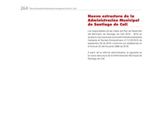 Plan de Desarrollo del Municipio de Santiago de Cali 2016 - 2019264.
Nueva estructura de la
Administración Municipal
de Santiago de Cali
Los responsables de las metas del Plan de Desarrollo
del Municipio de Santiago de Cali 2016 - 2019 se
ajustaronalanuevaestructuraadministrativaadoptada
mediante el Decreto Extraordinario 411.0.20.0516 de
septiembre 28 de 2016, conforme a lo establecido en
el Artículo 25 del Acuerdo 0396 de 2016.
A partir de la reforma administrativa, la siguiente es
la nueva estructura de la Administración Municipal de
Santiago de Cali:
 
