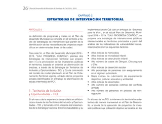 Plan de Desarrollo del Municipio de Santiago de Cali 2016 - 201926.
ARTÍCULO 5
La definición de programas y metas en el Plan de
Desarrollo Municipal se concreta en el territorio a tra-
vés de estrategias de intervención que parten de la
identificación de las necesidades de proyectos espe-
cíficos en determinadas áreas de la ciudad.
Para este fin, el Plan de Desarrollo Municipal 2016 -
2019, “CALI PROGRESA CONTIGO”, plantea dos
Estrategias de Intervención Territorial que propen-
den (1) a la priorización de las inversiones públicas
en territorios, basada en criterios de disminución de
brechas, a través de la Estrategia de Territorios de
Inclusión y Oportunidades - TIO; y 2) a la concreción
del modelo de ciudad planteado en el Plan de Orde-
namiento Territorial vigente, a través de los proyectos
zonales identificados en el trabajo de planificación de
escala intermedia del POT.
1. Territorios de Inclusión
y Oportunidades - TIO
En el marco de la experiencia desarrollada en el Muni-
cipio a través de los Territorios de Inclusión y Oportuni-
dades - TIO, y tomando como referente los lineamien-
tos de la Estrategia Nacional Entornos Saludables y su
implementación en Cali con un enfoque de “Entornos
para la Vida”, en el actual Plan de Desarrollo Muni-
cipal 2016 - 2019, “CALI PROGRESA CONTIGO”, se
propone una estrategia de intervenciones públicas
intersectoriales en territorios priorizados a partir del
análisis de los indicadores de vulnerabilidad social,
relacionados con los siguientes factores:
•	 Altos índices de homicidios
•	 Altos índices de mortalidad infantil
•	 Altos índices de desnutrición infantil
•	 Alto número de casos de Dengue, Chicungunya
y Zika
•	 Altos índices de deserción escolar
•	 Alto porcentaje de personas con aseguramiento
en el régimen subsidiado
•	 Bajos índices de cubrimiento de equipamiento
deportivo, cultural, educativo y ambiental
•	 Altos índices de desempleo
•	 Alto número de personas víctimas del conflicto
armado
•	 Alto número de personas en proceso de rein-
tegración
En el caso de los TIO, la intervención territorial se ade-
lantará de manera transversal en el Plan de Desarro-
llo, a través de la ejecución de proyectos de inver-
sión pública cuya población objetivo se localice en los
CAPÍTULO 2
ESTRATEGIAS DE INTERVENCIÓN TERRITORIAL
 