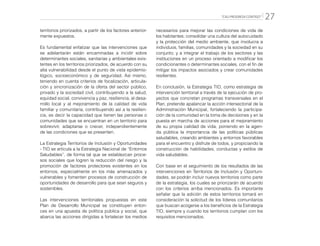 “CALI PROGRESA CONTIGO” 27
territorios priorizados, a partir de los factores anterior-
mente expuestos.
Es fundamental enfatizar que las intervenciones que
se adelantarán están encaminadas a incidir sobre
determinantes sociales, sanitarias y ambientales exis-
tentes en los territorios priorizados, de acuerdo con su
alta vulnerabilidad desde el punto de vista epidemio-
lógico, socioeconómico y de seguridad. Así mismo,
teniendo en cuenta criterios de focalización, articula-
ción y sincronización de la oferta del sector público,
privado y la sociedad civil, contribuyendo a la salud,
equidad social, convivencia y paz, resiliencia, al desa-
rrollo local y al mejoramiento de la calidad de vida
familiar y comunitaria, contribuyendo así a la resilien-
cia, es decir la capacidad que tienen las personas o
comunidades que se encuentran en un territorio para
sobrevivir, adaptarse o crecer, independientemente
de las condiciones que se presenten.
La Estrategia Territorios de Inclusión y Oportunidades
- TIO se articula a la Estrategia Nacional de “Entornos
Saludables”, de forma tal que se establezcan proce-
sos sociales que logren la reducción del riesgo y la
promoción de factores protectores existentes en los
entornos, especialmente en los más amenazados y
vulnerables y fomenten procesos de construcción de
oportunidades de desarrollo para que sean seguros y
sostenibles.
Las intervenciones territoriales propuestas en este
Plan de Desarrollo Municipal se constituyen enton-
ces en una apuesta de política pública y social, que
abarca las acciones dirigidas a fortalecer los medios
necesarios para mejorar las condiciones de vida de
los habitantes; consolidar una cultura del autocuidado
y la protección del medio ambiente, que involucra a
individuos, familias, comunidades y la sociedad en su
conjunto; y a integrar el trabajo de los sectores y las
instituciones en un proceso orientado a modificar los
condicionantes o determinantes sociales, con el fin de
mitigar los impactos asociados y crear comunidades
resilientes.
En conclusión, la Estrategia TIO, como estrategia de
intervención territorial a través de la ejecución de pro-
yectos que concretan programas transversales en el
Plan, pretende apalancar la acción intersectorial de la
Administración Municipal, fortaleciendo la participa-
ción de la comunidad en la toma de decisiones y en la
puesta en marcha de acciones para el mejoramiento
de su propia calidad de vida, poniendo en la agen-
da pública la importancia de las políticas públicas
saludables, creando ambientes y entornos favorables
para el encuentro y disfrute de todos, y propiciando la
construcción de habilidades, conductas y estilos de
vida saludables.
Con base en el seguimiento de los resultados de las
intervenciones en Territorios de Inclusión y Oportuni-
dades, se podrán incluir nuevos territorios como parte
de la estrategia, los cuales se priorizarán de acuerdo
con los criterios arriba mencionados. Es importante
señalar que la adición de estos territorios tomará en
consideración la solicitud de los líderes comunitarios
que buscan acogerse a los beneficios de la Estrategia
TIO, siempre y cuando los territorios cumplan con los
requisitos mencionados.
 