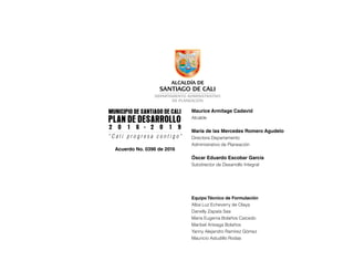 Municipio de Santiago De Cali
Plan De Desarrollo
2 0 1 6 - 2 0 1 9
“ C a l i p r o g r e s a c o n t i g o ”
Acuerdo No. 0396 de 2016
Maurice Armitage Cadavid
Alcalde
María de las Mercedes Romero Agudelo
Directora Departamento
Administrativo de Planeación
Óscar Eduardo Escobar García
Subdirector de Desarrollo Integral
Equipo Técnico de Formulación
Alba Luz Echeverry de Olaya
Danelly Zapata Saa
María Eugenia Bolaños Caicedo
Maribel Arteaga Bolaños
Yanny Alejandro Ramírez Gómez
Mauricio Astudillo Rodas
 