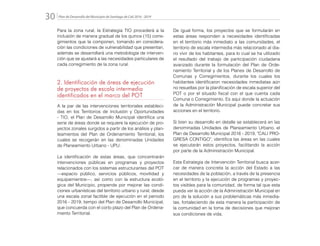 Plan de Desarrollo del Municipio de Santiago de Cali 2016 - 201930.
Para la zona rural, la Estrategia TIO procederá a la
inclusión de manera gradual de los quince (15) corre-
gimientos que la componen, tomando en considera-
ción las condiciones de vulnerabilidad que presentan,
además se desarrollará una metodología de interven-
ción que se ajustará a las necesidades particulares de
cada corregimiento de la zona rural.
2. Identificación de áreas de ejecución
de proyectos de escala intermedia
identificados en el marco del POT
A la par de las intervenciones territoriales estableci-
das en los Territorios de Inclusión y Oportunidades
- TIO, el Plan de Desarrollo Municipal identifica una
serie de áreas donde se requiere la ejecución de pro-
yectos zonales surgidos a partir de los análisis y plan-
teamientos del Plan de Ordenamiento Territorial, los
cuales se recogerán en las denominadas Unidades
de Planeamiento Urbano - UPU.
La identificación de estas áreas, que concentrarán
intervenciones públicas en programas y proyectos
relacionados con los sistemas estructurantes del POT
—espacio público, servicios públicos, movilidad y
equipamientos—, así como con la estructura ecoló-
gica del Municipio, propende por mejorar las condi-
ciones urbanísticas del territorio urbano y rural, desde
una escala zonal factible de ejecución en el periodo
2016 - 2019, tiempo del Plan de Desarrollo Municipal,
que concuerda con el corto plazo del Plan de Ordena-
miento Territorial.
De igual forma, los proyectos que se formularán en
estas áreas responden a necesidades identificadas
en el territorio más inmediato a las comunidades, el
territorio de escala intermedia más relacionado al dia-
rio vivir de los habitantes, para lo cual se ha utilizado
el resultado del trabajo de participación ciudadana
avanzado durante la formulación del Plan de Orde-
namiento Territorial y de los Planes de Desarrollo de
Comunas y Corregimientos, durante los cuales los
habitantes identificaron necesidades inmediatas aún
no resueltas por la planificación de escala superior del
POT o por el situado fiscal con el que cuenta cada
Comuna o Corregimiento. Es aquí donde la actuación
de la Administración Municipal puede concretar sus
acciones en el territorio.
Si bien su desarrollo en detalle se establecerá en las
denominadas Unidades de Planeamiento Urbano, el
Plan de Desarrollo Municipal 2016 - 2019, "CALI PRO-
GRESA CONTIGO", identifica las áreas en las cuales
se ejecutarán estos proyectos, facilitando la acción
por parte de la Administración Municipal.
Esta Estrategia de Intervención Territorial busca acer-
car de manera concreta la acción del Estado a las
necesidades de la población, a través de la presencia
en el territorio y la ejecución de programas y proyec-
tos visibles para la comunidad, de forma tal que esta
pueda ver la acción de la Administración Municipal en
pro de la solución a sus problemáticas más inmedia-
tas, fortaleciendo de esta manera la participación de
la comunidad en la toma de decisiones que mejoran
sus condiciones de vida.
 