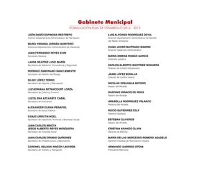 Gabinete Municipal
LEÓN DARÍO ESPINOSA RESTREPO
Director Departamento Administrativo de Planeación
MARÍA VIRGINIA JORDÁN QUINTERO
Directora Departamento Administrativo de Hacienda
JUAN FERNANDO REYES KURI
Secretario General
LAURA BEATRIZ LUGO MARÍN
Secretaria de Gobierno, Convivencia y Seguridad
RODRIGO ZAMORANO SANCLEMENTE
Secretario de Gestión del Riesgo
SILVIO LÓPEZ FERRO
Secretario de Deporte y Recreación
LUZ ADRIANA BETANCOURT LORZA
Secretaria de Cultura y Turismo
LUZ ELENA AZCÁRATE CABAL	
Secretaria de Educación
ALEXANDER DURÁN PEÑAFIEL
Secretario de Salud Pública
ESAUD URRUTIA NOEL	
Secretario de Desarrollo Territorial y Bienestar Social
JUAN CARLOS MINOTA	
JESÚS ALBERTO REYES MOSQUERA
Secretario de Vivienda Social
JUAN CARLOS OROBIO QUIÑONES
Secretario de Infraestructura y Valorización
CORONEL NELSON RINCÓN LAVERDE
Secretario de Tránsito y Transporte
LUIS ALFONSO RODRÍGUEZ DEVIA
Director Departamento Administrativo de Gestión
del Medio Ambiente
HUGO JAVIER BUITRAGO MADRID
Director Desarrollo Administrativo
MARÍA XIMENA ROMÁN GARCÍA	
Directora Jurídica
CARLOS ALBERTO MARTÍNEZ NOGUERA
Director de Control Disciplinario
JAIME LÓPEZ BONILLA
Director de Control Interno
NICOLÁS OREJUELA BOTERO
Asesor del Alcalde
GUSTAVO IGNACIO DE ROUX
Asesor del Alcalde
ARABELLA RODRÍGUEZ VELASCO
Asesora del Alcalde
ROCÍO GUTIÉRREZ CELY
Asesora Desepaz
ESTEBAN OLIVEROS
Asesor del Alcalde
CRISTINA ARANGO OLAYA	
Gerente de EMCALI
MARÍA DE LAS MERCEDES ROMERO AGUDELO
Gerente Empresa de Renovación Urbana
ARMANDO GARRIDO OTOYA
Presidente Metrocali
FORMULACIÓN PLAN DE DESARROLLO 2016 - 2019
 