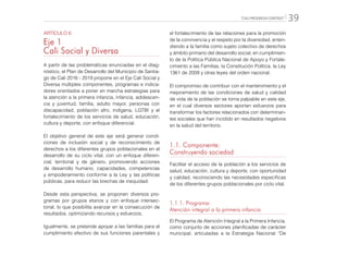 “CALI PROGRESA CONTIGO” 39
ARTÍCULO 6
Eje 1
Cali Social y Diversa
A partir de las problemáticas enunciadas en el diag-
nóstico, el Plan de Desarrollo del Municipio de Santia-
go de Cali 2016 - 2019 propone en el Eje Cali Social y
Diversa múltiples componentes, programas e indica-
dores orientados a poner en marcha estrategias para
la atención a la primera infancia, infancia, adolescen-
cia y juventud, familia, adulto mayor, personas con
discapacidad, población afro, indígena, LGTBI y el
fortalecimiento de los servicios de salud, educación,
cultura y deporte, con enfoque diferencial.
El objetivo general de este eje será generar condi-
ciones de inclusión social y de reconocimiento de
derechos a los diferentes grupos poblacionales en el
desarrollo de su ciclo vital, con un enfoque diferen-
cial, territorial y de género, promoviendo acciones
de desarrollo humano, capacidades, competencias
y empoderamiento conforme a la Ley y las políticas
públicas, para reducir las brechas de inequidad.
Desde esta perspectiva, se proponen diversos pro-
gramas por grupos etarios y con enfoque intersec-
torial, lo que posibilita avanzar en la consecución de
resultados, optimizando recursos y esfuerzos.
Igualmente, se pretende apoyar a las familias para el
cumplimiento efectivo de sus funciones parentales y
el fortalecimiento de las relaciones para la promoción
de la convivencia y el respeto por la diversidad, enten-
diendo a la familia como sujeto colectivo de derechos
y ámbito primario del desarrollo social, en cumplimien-
to de la Política Pública Nacional de Apoyo y Fortale-
cimiento a las Familias, la Constitución Política, la Ley
1361 de 2009 y otras leyes del orden nacional.
El compromiso de contribuir con el mantenimiento y el
mejoramiento de las condiciones de salud y calidad
de vida de la población se torna palpable en este eje,
en el cual diversos sectores aportan esfuerzos para
transformar los factores relacionados con determinan-
tes sociales que han incidido en resultados negativos
en la salud del territorio.
1.1. Componente:
Construyendo sociedad
Facilitar el acceso de la población a los servicios de
salud, educación, cultura y deporte, con oportunidad
y calidad, reconociendo las necesidades específicas
de los diferentes grupos poblacionales por ciclo vital.
1.1.1. Programa:
Atención integral a la primera infancia
El Programa de Atención Integral a la Primera Infancia,
como conjunto de acciones planificadas de carácter
municipal, articuladas a la Estrategia Nacional “De
 