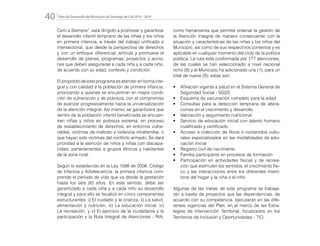 Plan de Desarrollo del Municipio de Santiago de Cali 2016 - 201940.
Cero a Siempre”, está dirigido a promover y garantizar
el desarrollo infantil temprano de las niñas y los niños
en primera infancia, a través del trabajo unificado e
intersectorial, que desde la perspectiva de derechos
y con un enfoque diferencial, articula y promueve el
desarrollo de planes, programas, proyectos y accio-
nes que deben asegurarse a cada niña y a cada niño,
de acuerdo con su edad, contexto y condición.
El propósito de este programa es atender en forma inte-
gral y con calidad a la población de primera infancia,
priorizando a quienes se encuentran en mayor condi-
ción de vulneración y de pobreza, con el compromiso
de avanzar progresivamente hacia la universalización
de la atención integral. Así mismo, se garantizará que
dentro de la población infantil beneficiada se encuen-
tren niñas y niños en pobreza extrema, en proceso
de restablecimiento de derechos, en entornos vulne-
rables, víctimas de maltrato y violencia intrafamiliar, o
que hayan sido víctimas del conflicto armado. Se dará
prioridad a la atención de niños y niñas con discapa-
cidad, pertenecientes a grupos étnicos y habitantes
de la zona rural.
Según lo establecido en la Ley 1098 de 2006, Código
de Infancia y Adolescencia, la primera infancia com-
prende el período de vida que va desde la gestación
hasta los seis (6) años. En este sentido, debe ser
garantizado a cada niña y a cada niño su desarrollo
integral y para ello se focalizó en cinco componentes
estructurantes: i) El cuidado y la crianza, ii) La salud,
alimentación y nutrición, iii) La educación inicial, iv)
La recreación, y v) El ejercicio de la ciudadanía y la
participación y la Ruta Integral de Atenciones - RIA,
como herramienta que permite ordenar la gestión de
la Atención Integral de manera consecuente con la
situación y características de las niñas y los niños del
Municipio, así como de sus respectivos contextos y es
aplicable en cualquier momento del ciclo de la política
pública. La ruta está conformada por 177 atenciones,
de las cuales se han seleccionado a nivel nacional
ocho (8) y el Municipio ha adicionado una (1), para un
total de nueve (9); estas son:
•	 Afiliación vigente a salud en el Sistema General de
Seguridad Social - SGSS
•	 Esquema de vacunación completo para la edad
•	 Consultas para la detección temprana de altera-
ciones en el crecimiento y desarrollo
•	 Valoración y seguimiento nutricional
•	 Servicio de educación inicial con talento humano
cualificado y certificado
•	 Acceso a colección de libros o contenidos cultu-
rales especializados en las modalidades de edu-
cación inicial
•	 Registro civil de nacimiento
•	 Familia participante en procesos de formación
•	 Participación en actividades físicas y de recrea-
ción que estimulen los sentidos, el crecimiento físi-
co y las interacciones entre los diferentes miem-
bros del hogar y la niña o el niño
Algunas de las metas de este programa se trabaja-
rán a través de proyectos que las dependencias, de
acuerdo con su competencia, ejecutarán en las dife-
rentes vigencias del Plan, en el marco de las Estra-
tegias de Intervención Territorial, focalizados en los
Territorios de Inclusión y Oportunidades - TIO.
 
