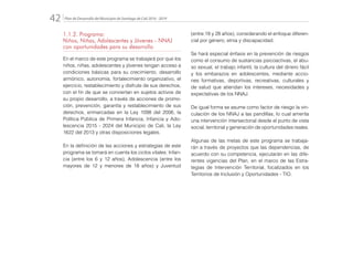 Plan de Desarrollo del Municipio de Santiago de Cali 2016 - 201942.
1.1.2. Programa:
Niños, Niñas, Adolescentes y Jóvenes - NNAJ
con oportunidades para su desarrollo
En el marco de este programa se trabajará por que los
niños, niñas, adolescentes y jóvenes tengan acceso a
condiciones básicas para su crecimiento, desarrollo
armónico, autonomía, fortalecimiento organizativo, el
ejercicio, restablecimiento y disfrute de sus derechos,
con el fin de que se conviertan en sujetos activos de
su propio desarrollo, a través de acciones de promo-
ción, prevención, garantía y restablecimiento de sus
derechos, enmarcadas en la Ley 1098 del 2006, la
Política Pública de Primera Infancia, Infancia y Ado-
lescencia 2015 - 2024 del Municipio de Cali, la Ley
1622 del 2013 y otras disposiciones legales.
En la definición de las acciones y estrategias de este
programa se tomará en cuenta los ciclos vitales: Infan-
cia (entre los 6 y 12 años), Adolescencia (entre los
mayores de 12 y menores de 18 años) y Juventud
(entre 18 y 28 años), considerando el enfoque diferen-
cial por género, etnia y discapacidad.
Se hará especial énfasis en la prevención de riesgos
como el consumo de sustancias psicoactivas, el abu-
so sexual, el trabajo infantil, la cultura del dinero fácil
y los embarazos en adolescentes, mediante accio-
nes formativas, deportivas, recreativas, culturales y
de salud que atiendan los intereses, necesidades y
expectativas de los NNAJ.
De igual forma se asume como factor de riesgo la vin-
culación de los NNAJ a las pandillas, lo cual amerita
una intervención intersectorial desde el punto de vista
social, territorial y generación de oportunidades reales.
Algunas de las metas de este programa se trabaja-
rán a través de proyectos que las dependencias, de
acuerdo con su competencia, ejecutarán en las dife-
rentes vigencias del Plan, en el marco de las Estra-
tegias de Intervención Territorial, focalizados en los
Territorios de Inclusión y Oportunidades - TIO.
 