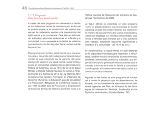 Plan de Desarrollo del Municipio de Santiago de Cali 2016 - 201946.
1.1.3. Programa:
Vida, familia y salud mental
A través de este programa se intervendrá la familia
en sus diferentes formas de manifestación, en la cual
se pueda aportar a la construcción de sujetos que
ejerzan la ciudadanía, aporten a la construcción del
tejido social y la convivencia. Para ello se estimula-
rán actitudes y prácticas protectoras en la familia y la
comunidad, como respuesta a contextos de violencia
que atentan contra la integridad física y emocional de
las personas.
El programa vida, familia y salud mental es el mecanis-
mo para el desarrollo del modelo comunitario de salud
mental, el cual propende por la garantía del goce
efectivo del derecho a la salud mental, a una familia y
la vida en comunidad, establecidos en la Constitución
Política de Colombia, la Ley 1616 de 2013 de Salud
Mental, la Política Pública Nacional de Apoyo y Forta-
lecimiento a la Familia de 2013, la Ley 1620 de 2013
de Convivencia Escolar y Formación en el Ejercicio de
Derechos Humanos, la Educación para la Sexualidad
y la Prevención y Mitigación de la Violencia Escolar, la
Ley 1257 de 2008 para la Prevención y Erradicación
de todas las formas de Violencia Contra la mujer y la
Política Nacional de Reducción del Consumo de Sus-
tancias Psicoactivas del 2008.
La Salud Mental es entendida en este programa
“como un estado dinámico que se expresa en la vida
cotidiana a través del comportamiento y la interacción
de manera tal que permite a los sujetos individuales y
colectivos desplegar sus recursos emocionales, cog-
nitivos y mentales para transitar por la vida cotidiana,
para trabajar, establecer relaciones significativas y
contribuir a la comunidad”, Ley 1616 de 2013.
En consecuencia, la salud mental no solo depende
de la capacidad individual para responder a dificul-
tades, también incluye condiciones socioeconómicas,
familiares, ambientales, políticas y culturales, que exi-
gen al Municipio la generación de condiciones para el
cuidado y disfrute de la vida en familia y comunidad,
contribuyendo al fortalecimiento del tejido social y la
construcción de ciudadanía.
Algunas de las metas de este programa se trabaja-
rán a través de proyectos que las dependencias, de
acuerdo con su competencia, ejecutarán en las dife-
rentes vigencias del Plan, en el marco de las Estra-
tegias de Intervención Territorial, focalizados en los
Territorios de Inclusión y Oportunidades - TIO.
 