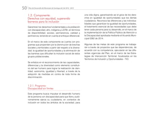 Plan de Desarrollo del Municipio de Santiago de Cali 2016 - 201950.
1.2. Componente:
Derechos con equidad, superando
barreras para la inclusión
Garantizar los derechos fundamentales a la población
con discapacidad, afro, indígena y LGTBI, en términos
de disponibilidad, acceso, permanencia, calidad y
pertinencia, teniendo en cuenta el enfoque diferencial.
En el marco de este componente se cuenta con pro-
gramas que propenden por la disminución de brechas
sociales y territoriales a partir del respeto a la diversi-
dad, la igualdad de oportunidades y la eliminación de
las barreras que dificultan la inclusión social de estos
grupos poblacionales.
Se enfatiza en el reconocimiento de las capacidades,
diferencias y la diversidad como elemento constituti-
vo del ser humano para lograr la realización de iden-
tidad, autonomía, igualdad y libertad, a través de la
adopción de medidas en contra de toda forma de
discriminación.
1.2.1. Programa:
Discapacidad sin límites
Este programa busca impulsar el desarrollo humano
de la persona con discapacidad para que libre y autó-
nomamente ejerza su ciudadanía, en contextos de
inclusión en todos los ámbitos de la sociedad, para
una vida digna, garantizando así el goce de los dere-
chos en igualdad de oportunidades que los demás
ciudadanos. Reconoce las diferencias y las individua-
lidades que garantizan la igualdad de oportunidades,
el tratamiento esencial de las necesidades que debe
tener cada persona para su desarrollo, en el marco de
la implementación de la Política Pública de Atención a
la Discapacidad aprobada mediante el Acuerdo Muni-
cipal 0382 de 2014.
Algunas de las metas de este programa se trabaja-
rán a través de proyectos que las dependencias, de
acuerdo con su competencia, ejecutarán en las dife-
rentes vigencias del Plan, en el marco de las Estra-
tegias de Intervención Territorial, focalizados en los
Territorios de Inclusión y Oportunidades - TIO.
 