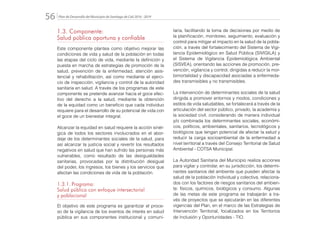 Plan de Desarrollo del Municipio de Santiago de Cali 2016 - 201956.
1.3. Componente:
Salud pública oportuna y confiable
Este componente plantea como objetivo mejorar las
condiciones de vida y salud de la población en todas
las etapas del ciclo de vida, mediante la definición y
puesta en marcha de estrategias de promoción de la
salud, prevención de la enfermedad, atención asis-
tencial y rehabilitación, así como mediante el ejerci-
cio de inspección, vigilancia y control de la autoridad
sanitaria en salud. A través de los programas de este
componente se pretende avanzar hacia el goce efec-
tivo del derecho a la salud, mediante la obtención
de la equidad como un beneficio que cada individuo
requiere para el desarrollo de su potencial de vida con
el goce de un bienestar integral.
Alcanzar la equidad en salud requiere la acción sinér-
gica de todos los sectores involucrados en el abor-
daje de los determinantes sociales de la salud, para
así alcanzar la justicia social y revertir los resultados
negativos en salud que han sufrido las personas más
vulnerables, como resultado de las desigualdades
sanitarias, provocadas por la distribución desigual
del poder, los ingresos, los bienes y los servicios que
afectan las condiciones de vida de la población.
1.3.1.	Programa:
Salud pública con enfoque intersectorial
y poblacional
El objetivo de este programa es garantizar el proce-
so de la vigilancia de los eventos de interés en salud
pública en sus componentes institucional y comuni-
taria, facilitando la toma de decisiones por medio de
la planificación, monitoreo, seguimiento, evaluación y
control para mitigar el impacto en la salud de la pobla-
ción, a través del fortalecimiento del Sistema de Vigi-
lancia Epidemiológico en Salud Pública (SIVIGILA) y
el Sistema de Vigilancia Epidemiológica Ambiental
(SISVEA), orientando las acciones de promoción, pre-
vención, vigilancia y control, dirigidas a reducir la mor-
bimortalidad y discapacidad asociadas a enfermeda-
des transmisibles y no transmisibles.
La intervención de determinantes sociales de la salud
dirigida a promover entornos y modos, condiciones y
estilos de vida saludables, se fortalecerá a través de la
articulación del sector público, privado, la academia y
la sociedad civil, considerando de manera individual
y/o combinada los determinantes sociales, económi-
cos, políticos, ambientales, sanitarios, tecnológicos y
biológicos que tengan potencial de afectar la salud y
reducir la carga socioambiental de la enfermedad a
nivel territorial a través del Consejo Territorial de Salud
Ambiental - COTSA Municipal.
La Autoridad Sanitaria del Municipio realiza acciones
para vigilar y controlar, en su jurisdicción, los determi-
nantes sanitarios del ambiente que pueden afectar la
salud de la población individual y colectiva, relaciona-
dos con los factores de riesgos sanitarios del ambien-
te: físicos, químicos, biológicos y consumo. Algunas
de las metas de este programa se trabajarán a tra-
vés de proyectos que se ejecutarán en las diferentes
vigencias del Plan, en el marco de las Estrategias de
Intervención Territorial, focalizados en los Territorios
de Inclusión y Oportunidades - TIO.
 