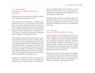 “CALI PROGRESA CONTIGO” 59
1.4. Componente:
Educación con calidad, eficiencia
y equidad
El objetivo de este componente es mejorar la calidad
de la educación para Santiago de Cali.
Una educación es de calidad en la medida en que
garantiza el acceso y la permanencia de los niños,
niñas y jóvenes al sistema educativo; responde de
manera contextualizada y pertinente a las necesida-
des, intereses y expectativas de aprendizaje de su
población escolar, reconociendo su diversidad étni-
ca, de género y cultural y posibilitando su desarrollo
humano integral a lo largo de toda la vida.
Una educación es de calidad cuando, además, digni-
fica la profesión docente; construye mejores ambien-
tes escolares, genera aprendizajes significativos de
cara a la sociedad del siglo XXI, mediante propuestas
curriculares flexibles e innovadoras, y fomenta valo-
res para una convivencia pacífica y para la formación
de mejores ciudadanos. Finalmente, una educación
es de calidad cuando garantiza una mejor calidad de
vida y una sociedad más equitativa y con mayor igual-
dad de oportunidades para todos y todas.
Equidad en la educación implica la eliminación de
toda barrera o diferencia injusta e inexplicable que
impida el acceso y la permanencia en el sistema edu-
cativo. Las desigualdades entre lo urbano y lo rural,
entre niños y niñas, entre etnias, con la población con
necesidades especiales son inequidades que lesio-
nan derechos fundamentales.
El Municipio debe contar con un servicio público edu-
cativo gobernable, con un ente rector moderno que
promueva el desarrollo de sus instituciones educati-
vas hacia el liderazgo, la eficiencia y la transparencia
institucional.
1.4.1.	Programa:
Educación pública equitativa e incluyente
En este programa se desarrollarán acciones orien-
tadas a mejorar la cobertura educativa a grupos de
infancia, adolescencia, jóvenes extra-edad, población
con necesidades educativas especiales. Igualmen-
te se generarán estrategias de permanencia en el
sistema educativo mediante la alimentación escolar,
transporte escolar, metodologías educativas flexibles
que estimulen experiencias educativas y fomenten el
desarrollo de nuevas competencias.
Algunas de las metas de este programa se trabajarán
a través de proyectos que se ejecutarán en las dife-
rentes vigencias del Plan, en el marco de las Estra-
tegias de Intervención Territorial, focalizados en los
Territorios de Inclusión y Oportunidades - TIO.
 