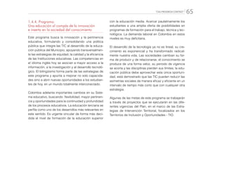 “CALI PROGRESA CONTIGO” 65
1.4.4. Programa:
Una educación al compás de la innovación
e inserta en la sociedad del conocimiento
Este programa busca la innovación y la pertinencia
educativa, formulando y consolidando una política
pública que integre las TIC al desarrollo de la educa-
ción pública del Municipio, apoyando transversalmen-
te las estrategias de equidad, la calidad y la eficiencia
de las Instituciones educativas. Las competencias en
el idioma inglés hoy se asocian a mayor acceso a la
información, a la investigación y al desarrollo tecnoló-
gico. El bilingüismo forma parte de las estrategias de
este programa y apunta a mejorar no solo capacida-
des sino a abrir nuevas oportunidades a los estudian-
tes de hoy, en un mundo totalmente interconectado.
Colombia adelanta importantes cambios en su Siste-
ma educativo, buscando: flexibilidad, mayor pertinen-
cia y oportunidades para la continuidad y profundidad
de los procesos educativos. La educación terciaria se
perfila como uno de los desarrollos más relevantes en
este sentido. Es urgente vincular de forma más deci-
dida el nivel de formación de la educación superior
con la educación media. Acercar paulatinamente los
estudiantes a una amplia oferta de posibilidades en
programas de formación para el trabajo, técnica y tec-
nológica. La demanda laboral en Colombia en estos
niveles es muy deficitaria.
El desarrollo de la tecnología ya no es lineal, su cre-
cimiento es exponencial y ha transformado radical-
mente nuestra vida. Las sociedades cambian su for-
ma de producir y de relacionarse, el conocimiento se
produce de una forma veloz, su periodo de vigencia
se acorta y las disciplinas pierden sus límites; la edu-
cación pública debe aprovechar esta única oportuni-
dad, está demostrado que las TIC pueden reducir las
asimetrías sociales de manera eficaz y eficiente en un
intervalo de tiempo más corto que con cualquier otra
estrategia.
Algunas de las metas de este programa se trabajarán
a través de proyectos que se ejecutarán en las dife-
rentes vigencias del Plan, en el marco de las Estra-
tegias de Intervención Territorial, focalizados en los
Territorios de Inclusión y Oportunidades - TIO.
 