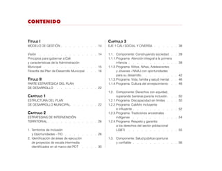 Contenido
Título I
MODELO DE GESTIÓN  .  .  .  .  .  .  .  . 14
Visión	  .   .   .   .   .   .   .   .   .   .   .   .   .  14
Principios para gobernar a Cali
y características de la Administración
Municipal  .  .  .  .  .  .  .  .  .  .  .  .  . 15
Filosofía del Plan de Desarrollo Municipal   .   .   . 16
Título II
PARTE ESTRATÉGICA DEL PLAN
DE DESARROLLO  .   .   .   .   .   .   .   .   .   .  22
Capítulo 1
ESTRUCTURA DEL PLAN
DE DESARROLLO MUNICIPAL  .   .   .   .   .   .  22
Capítulo 2
ESTRATEGIAS DE INTERVENCIÓN
TERRITORIAL  .  .  .  .  .  .  .  .  .  .  . 26
1.	 Territorios de Inclusión
	 y Oportunidades - TIO  .  .  .  .  .  .  .  . 26
2.	 Identificación de áreas de ejecución
	 de proyectos de escala intermedia
	 identificados en el marco del POT  .   .   .   .  30
Capítulo 3
EJE 1 CALI SOCIAL Y DIVERSA   .   .   .   .   .   . 38
1.1.	 Componente: Construyendo sociedad  .  . 39
1.1.1.	Programa: Atención integral a la primera
		infancia   .   .   .   .   .   .   .   .   .   .   .   . 39
1.1.2.	Programa: Niños, Niñas, Adolescentes
		 y Jóvenes - NNAJ con oportunidades
		 para su desarrollo  .   .   .   .   .   .   .   .  42
1.1.3.	Programa: Vida, familia y salud mental  .  . 46
1.1.4.	Programa: Cultura del envejecimiento  .   .  48
1.2.	 Componente: Derechos con equidad,
		 superando barreras para la inclusión  .   .  50
1.2.1.	Programa: Discapacidad sin límites   .   .   . 50
1.2.2.	Programa: CaliAfro incluyente
		e influyente  .  .  .  .  .  .  .  .  .  . 52
1.2.3.	Programa: Tradiciones ancestrales
		indígenas  .  .  .  .  .  .  .  .  .  .  . 54
1.2.4.	Programa: Respeto y garantía
		 a los derechos del sector poblacional
		LGBTI  .   .   .   .   .   .   .   .   .   .   .   .  55
1.3.	 Componente: Salud pública oportuna
		y confiable   .   .   .   .   .   .   .   .   .   .   . 56
 