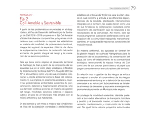 “CALI PROGRESA CONTIGO” 79
ARTÍCULO 7
Eje 2
Cali Amable y Sostenible
A partir de las problemáticas enunciadas en el diag-
nóstico, el Plan de Desarrollo del Municipio de Santia-
go de Cali 2016 - 2019 propone en el Eje Cali Amable
y Sostenible diversos componentes, programas e indi-
cadores que contribuirán a mejorar las estadísticas
en materia de movilidad, de ordenamiento territorial,
integración regional, de espacios públicos, de oferta
de equipamientos colectivos, de protección del medio
ambiente, de gestión integral del riesgo y la presta-
ción de los servicios públicos.
Este eje tiene como objetivo el desarrollo territorial
de Santiago de Cali a partir de la concreción de las
apuestas que en el corto plazo establece el Modelo
de Ordenamiento Territorial del POT, Acuerdo 0373 de
2014, el cual tiene como uno de sus propósitos posi-
cionar la oferta ambiental como la base del ordena-
miento, lo que implica no solamente apostarle a rever-
tir las problemáticas ambientales existentes de con-
taminación, deterioro y fragmentación ambiental, sino
que también conlleva acciones en materia de gestión
del riesgo, movilidad, servicios públicos y espacio
público en pos de un Municipio más amable con el
medio ambiente y sus habitantes.
En ese sentido y con miras a mejorar las condiciones
de vida de la población vulnerable y desfavorecida
establece el enfoque de “Entornos para la vida”, des-
de el cual coordina y articula a las diferentes depen-
dencias de la Alcaldía, planteando intervenciones
integrales en el territorio, las cuales tienen como una
de sus fortalezas la participación ciudadana como
mecanismo de planificación que da respuesta a las
necesidades de la comunidad. Así mismo, este eje
incluye programas que serán adelantados con la par-
ticipación de la comunidad trabajando mancomuna-
damente, en búsqueda de mejorar las condiciones de
inclusión social.
En materia ambiental, las apuestas se centran en
la gestión integral de cuencas hidrográficas para la
protección de los ecosistemas y la conservación del
agua, así como el fortalecimiento de su conectividad
ecológica, reconociendo la riqueza hídrica de Cali
como uno de sus valores particulares y el papel que
juegan como elementos estructuradores del territorio.
En relación con la gestión de los riesgos se enfoca
en mejorar y ampliar el conocimiento de los riesgos
existentes en el territorio y en la definición de acciones
orientadas a su reducción. Adicionalmente se fortale-
ce el manejo de desastres y respuesta a emergencias,
promoviendo por ende un Municipio más seguro.
Se privilegia la movilidad sostenible, dándole prela-
ción a los modos alternativos de transporte, bicicleta
y peatón, y al transporte masivo, a través del mejo-
ramiento, mantenimiento y construcción de la malla
vial. De igual forma retoma proyectos estructurales
 