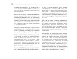 Plan de Desarrollo del Municipio de Santiago de Cali 2016 - 201980.
en materia de infraestructura vial que le apuntan a
superar rezagos existentes. También se promueve la
integración regional mediante la conexión vial con los
municipios aledaños.
Promueve un uso racional y eficiente de los servicios
públicos, apostándole al desarrollo de instrumentos
en materia de planeamiento, a la vez que identifica
las principales obras que se van a acometer durante
el cuatrienio para avanzar tanto en materia de calidad
como de cobertura, siendo la reducción de pérdidas,
como la descontaminación del recurso hídrico, una de
sus principales apuestas.
La apuesta en materia de espacio público es mejorar
su calidad, a partir de la articulación de los diferentes
actores que participan en su construcción, planteando
la adecuación, dotación y control de estos espacios.
Plantea el mejoramiento de las condiciones y servicios
a la comunidad que prestan los equipamientos, prio-
rizando aquellos que son vitales para el buen desa-
rrollo de la persona, como lo son los relativos a salud,
educación, recreación y deporte, cultura y bienestar,
promoviendo su localización en aquellas zonas donde
se concentra la población desfavorecida, como una
apuesta de equidad y desarrollo social.
En cuanto al hábitat establece el mejoramiento inte-
gral y el desarrollo de soluciones habitacionales VIP y
VIS como uno de sus frentes para resolver la proble-
mática habitacional existente en el Municipio, orien-
tándose tanto a la generación como a la cualificación
de la vivienda y su entorno, teniendo como derrotero
el fortalecimiento del planeamiento a partir del desa-
rrollo de políticas e instrumentos que acoten para el
corto, mediano y largo plazo las directrices impartidas
por el POT.
Este Eje de “Cali Amable y Sostenible” requiere la ges-
tión de recursos adicionales a los proyectados por la
Administración Central, donde es importante aprove-
char mecanismos alternativos de financiación como
los fondos del Sistema General de Regalías, Contratos
Plan, Asociaciones Público - Privadas, Cooperación
Nacional, Departamental e Internacional y la posibili-
dad de crédito.
Particularmente, las Asociaciones Público - Privadas
son un mecanismo alternativo de financiación para los
proyectos de infraestructura. Según la Ley 1508 de
2012, Artículo 1: “Las Asociaciones Público Privadas
son un instrumento de vinculación de capital privado,
que se materializan en un contrato entre una entidad
estatal y una persona natural o jurídica de derecho
privado, para la provisión de bienes públicos y de sus
servicios relacionados, que involucra la retención y
transferencia de riesgos entre las partes y mecanis-
mos de pago, relacionados con la disponibilidad y el
nivel de servició de infraestructura y / o servicio”.
 