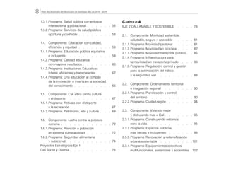 Plan de Desarrollo del Municipio de Santiago de Cali 2016 - 20198.
1.3.1.	Programa: Salud pública con enfoque
		 intersectorial y poblacional  .  .  .  .  . 56
1.3.2.	Programa: Servicios de salud pública
		 oportuna y confiable  .  .  .  .  .  .  . 58
1.4.	 Componente: Educación con calidad,
		 eficiencia y equidad   .   .   .   .   .   .   .   . 59
1.4.1.	Programa: Educación pública equitativa
		e incluyente  .   .   .   .   .   .   .   .   .   .  59
1.4.2.	Programa: Calidad educativa
		 con mayores resultados  .  .  .  .  .  . 60
1.4.3.	Programa: Instituciones Educativas
		 líderes, eficientes y transparentes  .   .   .  62
1.4.4.	Programa: Una educación al compás
		 de la innovación e inserta en la sociedad
		del conocimiento   .   .   .   .   .   .   .   .   . 65
1.5.	 Componente: Cali vibra con la cultura
		 y el deporte  .   .   .   .   .   .   .   .   .   .  67
1.5.1.	Programa: Actívate con el deporte
		 y la recreación  .  .  .  .  .  .  .  .  . 67
1.5.2.	Programa: Patrimonio, arte y cultura  .  . 69
1.6.	 Componente: Lucha contra la pobreza
		extrema  .  .  .  .  .  .  .  .  .  .  . 72
1.6.1.	Programa: Atención a población
		 en extrema vulnerabilidad  .  .  .  .  .  . 72
1.6.2.	Programa: Seguridad alimentaria
		y nutricional  .   .   .   .   .   .   .   .   .   .  74
Proyectos Estratégicos Eje 1:
Cali Social y Diversa  .  .  .  .  .  .  .  .  . 76
Capítulo 4
EJE 2 CALI AMABLE Y SOSTENIBLE  .   .   .   .  78
2.1.	 Componente: Movilidad sostenible,
		 saludable, segura y accesible  .  .  .  . 81
2.1.1.	Programa: Movilidad peatonal  .  .  .  . 81
2.1.2.	Programa: Movilidad en bicicleta  .  .  . 82
2.1.3.	Programa: Movilidad transporte público  . 85
2.1.4.	Programa: Infraestructura para
		 la movilidad en transporte privado  .   .   .  86
2.1.5.	Programa: Regulación, control y gestión
		 para la optimización del tráfico
		 y la seguridad vial  .   .   .   .   .   .   .   .  88
2.2.	 Componente: Ordenamiento territorial
		 e integración regional  .   .   .   .   .   .   .  90
2.2.1.	Programa: Planificación y control
		del territorio  .   .   .   .   .   .   .   .   .   .  90
2.2.2.	Programa: Ciudad-región  .  .  .  .  .  . 94
2.3.	 Componente: Viviendo mejor
		 y disfrutando más a Cali  .   .   .   .   .   .  95
2.3.1.	Programa: Construyendo entornos
		 para la vida  .   .   .   .   .   .   .   .   .   .  95
2.3.2.	Programa: Espacios públicos
		 más verdes e incluyentes  .  .  .  .  .  . 98
2.3.3.	Programa: Renovación y redensificación
		urbana sustentable  .  .  .  .  .  .  . 101
2.3.4.	Programa: Equipamientos colectivos
		multifuncionales, sostenibles y accesibles 102
 