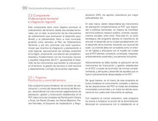 Plan de Desarrollo del Municipio de Santiago de Cali 2016 - 201990.
2.2 Componente:
Ordenamiento territorial
e integración regional
Este componente tiene como objetivo promover el
ordenamiento del territorio desde dos escalas territo-
riales; por un lado, la promoción de los instrumentos
de ordenamiento que promuevan el desarrollo equi-
librado y el planeamiento físico a nivel municipal,
teniendo como derrotero el Plan de Ordenamiento
Territorial, y, por otro, promover una visión supramu-
nicipal que incentive la integración y planeamiento a
nivel regional, aprovechando las ventajas existentes
en la región, propiciando una relación de complemen-
tariedad y fortalecimiento con los municipios vecinos
y aquellos integrantes del G11, apostándole al desa-
rrollo de los instrumentos que faciliten la intervención
en el territorio, la gestión de recursos a nivel nacional
y departamental, y el logro de acuerdos regionales.
2.2.1. Programa:
Planificación y control del territorio
Este programa busca fortalecer las acciones de pla-
nificación y control del desarrollo territorial del Munici-
pio, desarrollando los instrumentos reglamentarios de
planeación, gestión y financiación establecidos en el
POT, tales como las Unidades de Planificación Urbana
y Rural, los Planes Zonales, los Planes Maestros, Pla-
nes Parciales, el Esquema de Implantación y Regu-
larización (EIR), los aportes urbanísticos por mayor
edificabilidad, etc.
En este marco, deben desarrollarse los instrumentos
de planeación complementarios al POT, que respon-
den a políticas sectoriales, en materia de movilidad,
servicios públicos, espacio público, vivienda, equipa-
mientos sociales, entre otros. Para este fin, la visión
estratégica del programa plantea la importancia de
articular el desarrollo de la ciudad paralelamente con
el desarrollo de la vivienda, haciendo uso racional del
suelo. La vivienda debe ser concebida como un entor-
no de hábitat y articularse con el modelo de ciudad
que el POT plantea: compacta, conectada, integrada,
ambientalmente sostenible y socialmente incluyente.
Adicionalmente se debe facilitar la aplicación de los
instrumentos de financiación y gestión establecidos
en el POT, a través de la emisión de normas comple-
mentarias, y del ajuste y desarrollo de aquellas que no
fueron suficientemente desarrolladas en el POT.
De igual manera, en el marco de este programa se
busca fortalecer el conocimiento completo y efectivo
de las disposiciones del POT en todas las entidades
municipales concernidas y en todos los demás esce-
narios en los cuales este instrumento se aplique.
Con respecto al control urbanístico, este programa
se orienta a fortalecer la acción de la Administración
Municipal en consonancia con lo establecido en el
 
