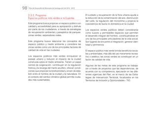 Plan de Desarrollo del Municipio de Santiago de Cali 2016 - 201998.
2.3.2. Programa:
Espacios públicos más verdes e incluyentes
Este programa busca propiciar un espacio público con
calidad y accesibilidad para su apropiación y disfrute
por parte de los ciudadanos, a través de estrategias
de recuperación ambiental y paisajística de parques,
zonas verdes, separadores viales.
Este programa busca relacionar los conceptos de
espacio público y medio ambiente y considera las
zonas verdes como uno de los principales factores de
calidad de vida en las ciudades.
Los espacios públicos más verdes enriquecen el
paisaje urbano y reducen el impacto de la ciudad
construida sobre el medio ambiente. Tienen un papel
central de oxigenación, contribuyen en la regulación
hídrica y la recarga del manto acuífero, ofrecen condi-
ciones que propician la biodiversidad y sirven de esla-
bón entre el hombre de la ciudad y la naturaleza. En
el contexto del cambio climático global permite ciuda-
des más sustentables.
El cuidado y recuperación de la flora urbana ayuda a
la reducción de la contaminación del aire, disminución
del ruido, la regulación del microclima y propicia la
coexistencia de fauna no doméstica en la ciudad.
Los espacios verdes públicos deben considerarse
como suaves y permeables espacios que permiten
el desarrollo integral del hombre, constituyéndose en
uno de los principales articuladores de la vida social.
Son lugares de encuentro e integración, generan iden-
tidad y pertinencia
El espacio público más verde brinda beneficios socia-
les y ambientales, más allá del uso meramente recrea-
tivo o estético; las zonas verdes se constituyen en un
factor de calidad de vida.
Algunas de las metas de este programa se trabaja-
rán a través de proyectos que las dependencias, de
acuerdo con su competencia, ejecutarán en las dife-
rentes vigencias del Plan, en el marco de las Estra-
tegias de Intervención Territorial, focalizados en los
Territorios de Inclusión y Oportunidades - TIO.
 