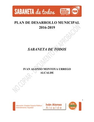 1
PLAN DE DESARROLLO MUNICIPAL
2016-2019
SABANETA DE TODOS
IVAN ALONSO MONTOYA URREGO
ALCALDE
 