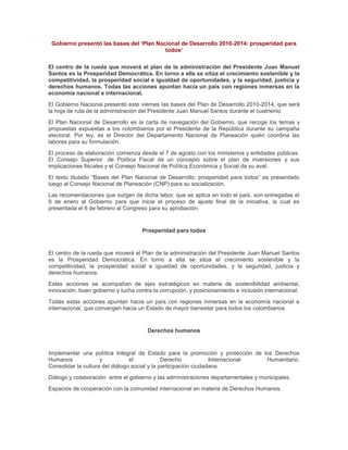 Gobierno presentó las bases del ‘Plan Nacional de Desarrollo 2010-2014: prosperidad para
                                          todos’

El centro de la rueda que moverá el plan de la administración del Presidente Juan Manuel
Santos es la Prosperidad Democrática. En torno a ella se sitúa el crecimiento sostenible y la
competitividad, la prosperidad social e igualdad de oportunidades, y la seguridad, justicia y
derechos humanos. Todas las acciones apuntan hacia un país con regiones inmersas en la
economía nacional e internacional.
El Gobierno Nacional presentó este viernes las bases del Plan de Desarrollo 2010-2014, que será
la hoja de ruta de la administración del Presidente Juan Manuel Santos durante el cuatrienio
El Plan Nacional de Desarrollo es la carta de navegación del Gobierno, que recoge los temas y
propuestas expuestas a los colombianos por el Presidente de la República durante su campaña
electoral. Por ley, es el Director del Departamento Nacional de Planeación quién coordina las
labores para su formulación.
El proceso de elaboración comienza desde el 7 de agosto con los ministerios y entidades públicas.
El Consejo Superior de Política Fiscal da un concepto sobre el plan de inversiones y sus
implicaciones fiscales y el Consejo Nacional de Política Económica y Social da su aval.
El texto titulado “Bases del Plan Nacional de Desarrollo: prosperidad para todos” es presentado
luego al Consejo Nacional de Planeación (CNP) para su socialización.
Las recomendaciones que surgen de dicha labor, que se aplica en todo el país, son entregadas el
9 de enero al Gobierno para que inicie el proceso de ajuste final de la iniciativa, la cual es
presentada el 6 de febrero al Congreso para su aprobación.


                                     Prosperidad para todos


El centro de la rueda que moverá el Plan de la administración del Presidente Juan Manuel Santos
es la Prosperidad Democrática. En torno a ella se sitúa el crecimiento sostenible y la
competitividad, la prosperidad social e igualdad de oportunidades, y la seguridad, justicia y
derechos humanos.
Estas acciones se acompañan de ejes estratégicos en materia de sostenibilidad ambiental,
innovación, buen gobierno y lucha contra la corrupción, y posicionamiento e inclusión internacional.
Todas estas acciones apuntan hacia un país con regiones inmersas en la economía nacional e
internacional, que convergen hacia un Estado de mayor bienestar para todos los colombianos.


                                       Derechos humanos


Implementar una política Integral de Estado para la promoción y protección de los Derechos
Humanos              y           el            Derecho            Internacional Humanitario.
Consolidar la cultura del diálogo social y la participación ciudadana.
Diálogo y colaboración entre el gobierno y las administraciones departamentales y municipales.
Espacios de cooperación con la comunidad internacional en materia de Derechos Humanos.
 