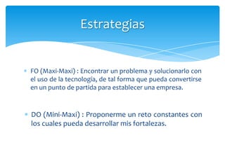 Estrategias


FO (Maxi-Maxi) : Encontrar un problema y solucionarlo con
el uso de la tecnología, de tal forma que pueda convertirse
en un punto de partida para establecer una empresa.


DO (Mini-Maxi) : Proponerme un reto constantes con
los cuales pueda desarrollar mis fortalezas.
 