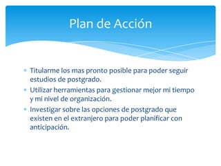 Plan de Acción


Titularme los mas pronto posible para poder seguir
estudios de postgrado.
Utilizar herramientas para gestionar mejor mi tiempo
y mi nivel de organización.
Investigar sobre las opciones de postgrado que
existen en el extranjero para poder planificar con
anticipación.
 