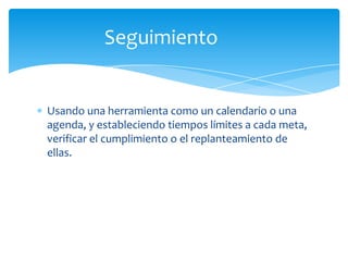 Seguimiento


Usando una herramienta como un calendario o una
agenda, y estableciendo tiempos límites a cada meta,
verificar el cumplimiento o el replanteamiento de
ellas.
 