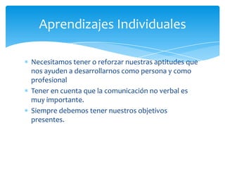 Aprendizajes Individuales

Necesitamos tener o reforzar nuestras aptitudes que
nos ayuden a desarrollarnos como persona y como
profesional
Tener en cuenta que la comunicación no verbal es
muy importante.
Siempre debemos tener nuestros objetivos
presentes.
 