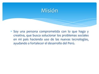Misión


Soy una persona comprometida con lo que hago y
creativa, que busca solucionar los problemas sociales
en mi país haciendo uso de las nuevas tecnologías,
ayudando a fortalecer el desarrollo del Perú.
 