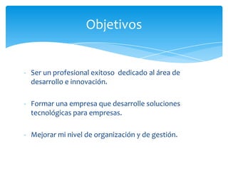 Objetivos


- Ser un profesional exitoso dedicado al área de
  desarrollo e innovación.

- Formar una empresa que desarrolle soluciones
  tecnológicas para empresas.

- Mejorar mi nivel de organización y de gestión.
 