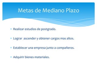 Metas de Mediano Plazo

Realizar estudios de postgrado.

Lograr ascender y obtener cargos mas altos.

Establecer una empresa junto a compañeros.

Adquirir bienes materiales.
 