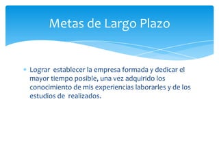 Metas de Largo Plazo


Lograr establecer la empresa formada y dedicar el
mayor tiempo posible, una vez adquirido los
conocimiento de mis experiencias laborarles y de los
estudios de realizados.
 