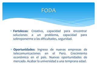 FODA


Fortalezas: Creativo, capacidad para encontrar
soluciones a un problema, capacidad para
sobreponerme a las dificultades, seguridad.


Oportunidades: Ingreso de nuevas empresas de
telecomunicaciones en el Perú. Crecimiento
económico en el país. Nuevas oportunidades de
mercado. Acabar la universidad a una temprana edad.
 