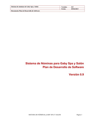 Sistema de nóminas de Gaby Spa y Salón Versión: 0.9
Fecha: 05/04/2013
Documento Plan de Desarrollo de Software
Sistema de Nóminas para Gaby Spa y Salón
Plan de Desarrollo de Software
Versión 0.9
SISTEMA DE NÓMINAS_GABY SPA Y SALON Página 1
 