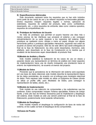 Sistema para la venta de electrodomésticos Versión: 1.0
Plan de Desarrollo Software Fecha: 20/01/2017
Plan de Desarrollo Software
Confidencial Página 11 de 25
8) Especificaciones Adicionales
Este documento capturará todos los requisitos que no han sido incluidos
como parte de los casos de uso y se refieren requisitos no-funcionales globales.
Dichos requisitos incluyen: requisitos legales o normas, aplicación de
estándares, requisitos de calidad del producto, tales como: confiabilidad,
desempeño, etc., u otros requisitos de ambiente, tales como: sistema operativo,
requisitos de compatibilidad, etc.
9) Prototipos de Interfaces de Usuario
Se trata de prototipos que permiten al usuario hacerse una idea más o
menos precisa de las interfaces que proveerá el sistema y así, conseguir
retroalimentación de su parte respecto a los requisitos del sistema. Estos
prototipos se realizarán como: dibujos a mano en papel, dibujos con alguna
herramienta gráfica o prototipos ejecutables interactivos, siguiendo ese orden de
acuerdo al avance del proyecto. Sólo los de este último tipo serán entregados al
final de la fase de Elaboración, los otros serán desechados. Asimismo, este
artefacto, será desechado en la fase de Construcción en la medida que el
resultado de las iteraciones vayan desarrollando el producto final.
10)Modelo de Análisis y Diseño
Este modelo establece la realización de los casos de uso en clases y
pasando desde una representación en términos de análisis (sin incluir aspectos
de implementación) hacia una de diseño (incluyendo una orientación hacia el
entorno de implementación), de acuerdo al avance del proyecto.
11)Modelo de Datos
Previendo que la persistencia de la información del sistema será soportada
por una base de datos relacional, este modelo describe la representación lógica
de los datos persistentes, de acuerdo con el enfoque para modelado relacional
de datos. Para expresar este modelo se utiliza un Diagrama de Clases (donde
se utiliza un profile UML para Modelado de Datos, para conseguir la
representación de tablas, claves, etc.) .
12)Modelo de Implementación
Este modelo es una colección de componentes y los subsistemas que los
contienen. Estos componentes incluyen: ficheros ejecutables, ficheros de código
fuente, y todo otro tipo de ficheros necesarios para la implantación y despliegue
del sistema. (Este modelo es sólo una versión preliminar al final de la fase de
Elaboración, posteriormente tiene bastante refinamiento).
13)Modelo de Despliegue
Este modelo muestra el despliegue la configuración de tipos de nodos del
sistema, en los cuales se hará el despliegue de los componentes.
14)Casos de Prueba
 