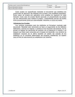 Sistema para la venta de electrodomésticos Versión: 1.0
Plan de Desarrollo Software Fecha: 20/01/2017
Plan de Desarrollo Software
Confidencial Página 12 de 25
Cada prueba es especificada mediante un documento que establece las
condiciones de ejecución, las entradas de la prueba, y los resultados esperados.
Estos casos de prueba son aplicados como pruebas de regresión en cada
iteración. Cada caso de prueba llevará asociado un procedimiento de prueba
con las instrucciones para realizar la prueba, y dependiendo del tipo de prueba
dicho procedimiento podrá ser automatizable mediante un script de prueba.
15)Solicitud de Cambio
Los cambios propuestos para los artefactos se formalizan mediante este
documento. Mediante este documento se hace un seguimiento de los defectos
detectados, solicitud de mejoras o cambios en los requisitos del producto. Así se
provee un registro de decisiones de cambios, de su evaluación e impacto, y se
asegura que éstos sean conocidos por el equipo de desarrollo. Los cambios se
establecen respecto de la última baseline (el estado del conjunto de los
artefactos en un momento determinado del proyecto) establecida. En nuestro
caso al final de cada iteración se establecerá una baseline.
 