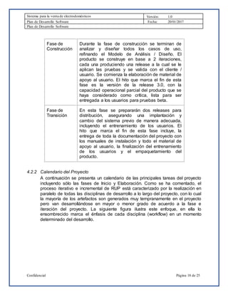 Sistema para la venta de electrodomésticos Versión: 1.0
Plan de Desarrollo Software Fecha: 20/01/2017
Plan de Desarrollo Software
Confidencial Página 18 de 25
Fase de
Construcción
Durante la fase de construcción se terminan de
analizar y diseñar todos los casos de uso,
refinando el Modelo de Análisis / Diseño. El
producto se construye en base a 2 iteraciones,
cada una produciendo una release a la cual se le
aplican las pruebas y se valida con el cliente /
usuario. Se comienza la elaboración de material de
apoyo al usuario. El hito que marca el fin de esta
fase es la versión de la release 3.0, con la
capacidad operacional parcial del producto que se
haya considerado como crítica, lista para ser
entregada a los usuarios para pruebas beta.
Fase de
Transición
En esta fase se prepararán dos releases para
distribución, asegurando una implantación y
cambio del sistema previo de manera adecuada,
incluyendo el entrenamiento de los usuarios. El
hito que marca el fin de esta fase incluye, la
entrega de toda la documentación del proyecto con
los manuales de instalación y todo el material de
apoyo al usuario, la finalización del entrenamiento
de los usuarios y el empaquetamiento del
producto.
4.2.2 Calendario del Proyecto
A continuación se presenta un calendario de las principales tareas del proyecto
incluyendo sólo las fases de Inicio y Elaboración. Como se ha comentado, el
proceso iterativo e incremental de RUP está caracterizado por la realización en
paralelo de todas las disciplinas de desarrollo a lo largo del proyecto, con lo cual
la mayoría de los artefactos son generados muy tempranamente en el proyecto
pero van desarrollándose en mayor o menor grado de acuerdo a la fase e
iteración del proyecto. La siguiente figura ilustra este enfoque, en ella lo
ensombrecido marca el énfasis de cada disciplina (workflow) en un momento
determinado del desarrollo.
 