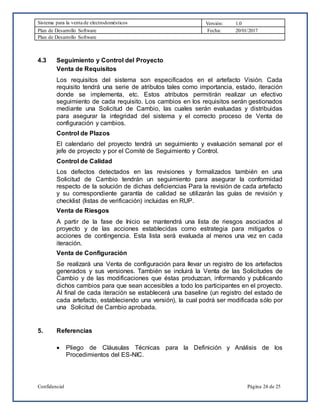 Sistema para la venta de electrodomésticos Versión: 1.0
Plan de Desarrollo Software Fecha: 20/01/2017
Plan de Desarrollo Software
Confidencial Página 24 de 25
4.3 Seguimiento y Control del Proyecto
Venta de Requisitos
Los requisitos del sistema son especificados en el artefacto Visión. Cada
requisito tendrá una serie de atributos tales como importancia, estado, iteración
donde se implementa, etc. Estos atributos permitirán realizar un efectivo
seguimiento de cada requisito. Los cambios en los requisitos serán gestionados
mediante una Solicitud de Cambio, las cuales serán evaluadas y distribuidas
para asegurar la integridad del sistema y el correcto proceso de Venta de
configuración y cambios.
Control de Plazos
El calendario del proyecto tendrá un seguimiento y evaluación semanal por el
jefe de proyecto y por el Comité de Seguimiento y Control.
Control de Calidad
Los defectos detectados en las revisiones y formalizados también en una
Solicitud de Cambio tendrán un seguimiento para asegurar la conformidad
respecto de la solución de dichas deficiencias Para la revisión de cada artefacto
y su correspondiente garantía de calidad se utilizarán las guías de revisión y
checklist (listas de verificación) incluidas en RUP.
Venta de Riesgos
A partir de la fase de Inicio se mantendrá una lista de riesgos asociados al
proyecto y de las acciones establecidas como estrategia para mitigarlos o
acciones de contingencia. Esta lista será evaluada al menos una vez en cada
iteración.
Venta de Configuración
Se realizará una Venta de configuración para llevar un registro de los artefactos
generados y sus versiones. También se incluirá la Venta de las Solicitudes de
Cambio y de las modificaciones que éstas produzcan, informando y publicando
dichos cambios para que sean accesibles a todo los participantes en el proyecto.
Al final de cada iteración se establecerá una baseline (un registro del estado de
cada artefacto, estableciendo una versión), la cual podrá ser modificada sólo por
una Solicitud de Cambio aprobada.
5. Referencias
 Pliego de Cláusulas Técnicas para la Definición y Análisis de los
Procedimientos del ES-NIC.
 