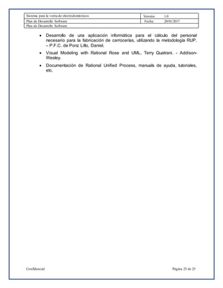 Sistema para la venta de electrodomésticos Versión: 1.0
Plan de Desarrollo Software Fecha: 20/01/2017
Plan de Desarrollo Software
Confidencial Página 25 de 25
 Desarrollo de una aplicación informática para el cálculo del personal
necesario para la fabricación de carrocerías, utilizando la metodología RUP.
– P.F.C. de Ponz Lillo, Daniel.
 Visual Modeling with Rational Rose and UML, Terry Quatrani. - Addison-
Wesley.
 Documentación de Rational Unified Process, manuals de ayuda, tutoriales,
etc.
 