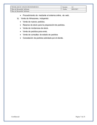 Sistema para la venta de electrodomésticos Versión: 1.0
Plan de Desarrollo Software Fecha: 20/01/2017
Plan de Desarrollo Software
Confidencial Página 7 de 25
 Procedimiento de mediante el sistema online, vía web.
b) Venta de Almacenes, incluyendo:
 Venta de nuevos pedidos.
 Reserva de stock para la preparación de pedidos.
 Venta de incidencias de stock.
 Venta de pedidos para envío.
 Venta de consultas de estado de pedidos
 Cancelación de pedidos solicitado por el cliente.
 