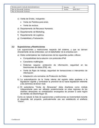 Sistema para la venta de electrodomésticos Versión: 1.0
Plan de Desarrollo Software Fecha: 20/01/2017
Plan de Desarrollo Software
Confidencial Página 8 de 25
c) Venta de Envíos, incluyendo:
 Venta de Pedidos para envío.
 Venta de recibos.
d) Departamento de Recursos Humanos.
e) Departamento de Marketing.
f) Departamento de Logística.
g) Contabilidad y Facturación.
2.2 Suposiciones y Restricciones
Las suposiciones y restricciones respecto del sistema, y que se derivan
directamente de las entrevistas con el stakeholder de la empresa son:
a) Debe contemplarse las implicaciones de los siguientes puntos críticos:
 Compatibilidad de la solución con protocolos IPv6
 Caracteres multilingües
 Sistemas seguros: protección de información, seguridad en las
trasmisiones de datos (PKI), etc.
 Venta de flujos de trabajo, seguridad de transacciones e intercambio de
información
 Adaptación a la normativa de Protección de Datos
b) La automatización de la Venta interna del registro debe ajustarse a la
legislación vigente y considerar la previsión de la nueva legislación referente
a los dominios de tercer nivel.
c) El subsistema “Venta de Almacenes” debe diseñarse como módulo
independiente para ser utilizado posteriormente en otras regiones de los
distintos almacenes no centralizados encargados de proveer a cada región
de clientes de ElectroHogar 03.
Como es natural, la lista de suposiciones y restricciones se incrementará durante
el desarrollo del proyecto, particularmente una vez establecido el artefacto
“Visión”.
 