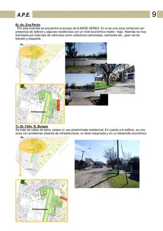 A.P.E.                                                                                               9
6)- Av. Eva Perón
  Por esta Avenida se encuentra el acceso de la BASE AÉREA. En si es una zona comercial con
presencia de talleres y algunas residencias con un nivel económico medio - bajo. Además es muy
transitada por todo tipo de vehículos como colectivos camionetas, camiones etc., gran vía de
tránsito y trasporte.




7)- Dr. Félix R. Burgos
Se trata de calles de tierra, posee un uso predominate residencial. En cuanto a lo edilicio, es una
zona con problemas urbanos de infraestructura, un área marginada y sin un desarrollo económico
 