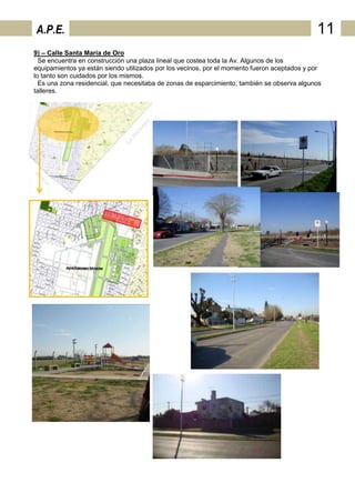 A.P.E.                                                                                       11
9) – Calle Santa María de Oro
  Se encuentra en construcción una plaza lineal que costea toda la Av. Algunos de los
equipamientos ya están siendo utilizados por los vecinos, por el momento fueron aceptados y por
lo tanto son cuidados por los mismos.
  Es una zona residencial, que necesitaba de zonas de esparcimiento, también se observa algunos
talleres.
 