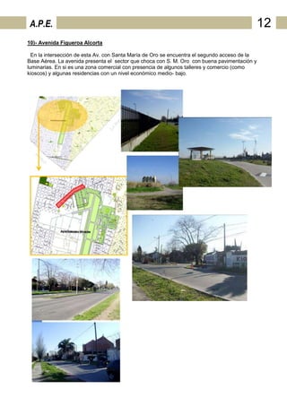A.P.E.                                                                                     12
10)- Avenida Figueroa Alcorta

  En la intersección de esta Av. con Santa María de Oro se encuentra el segundo acceso de la
Base Aérea. La avenida presenta el sector que choca con S. M. Oro con buena pavimentación y
luminarias. En si es una zona comercial con presencia de algunos talleres y comercio (como
kioscos) y algunas residencias con un nivel económico medio- bajo.
 
