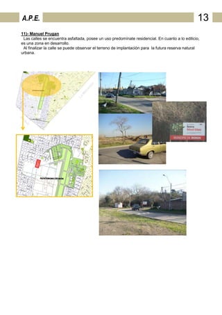 A.P.E.                                                                                          13
11)- Manuel Prugan
 Las calles se encuentra asfaltada, posee un uso predomínate residencial. En cuanto a lo edilicio,
es una zona en desarrollo.
 Al finalizar la calle se puede observar el terreno de implantación para la futura reserva natural
urbana.
 