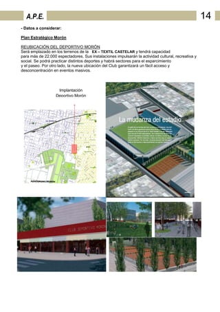 A.P.E.                                                                                            14
- Datos a considerar:

Plan Estratégico Morón

REUBICACIÓN DEL DEPORTIVO MORÓN
Será emplazado en los terrenos de la EX – TEXTIL CASTELAR y tendrá capacidad
para más de 22.000 espectadores. Sus instalaciones impulsarán la actividad cultural, recreativa y
social. Se podrá practicar distintos deportes y habrá sectores para el esparcimiento
y el paseo. Por otro lado, la nueva ubicación del Club garantizará un fácil acceso y
desconcentración en eventos masivos.



                    Implantación
                   Deportivo Morón
 