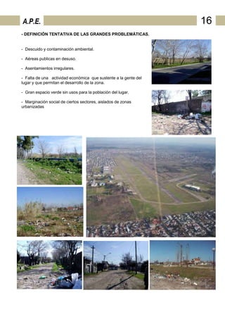 A.P.E.                                                           16
- DEFINICIÓN TENTATIVA DE LAS GRANDES PROBLEMÁTICAS.


- Descuido y contaminación ambiental.

- Aéreas publicas en desuso.

- Asentamientos irregulares.

- Falta de una actividad económica que sustente a la gente del
lugar y que permitan el desarrollo de la zona.

- Gran espacio verde sin usos para la población del lugar.

- Marginación social de ciertos sectores, aislados de zonas
urbanizadas
 