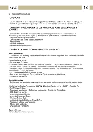A.P.E.                                                                                           18
b) –Aspectos Organizativos

- LIDERAZGO

  Llevará adelante la asunción del liderazgo el Poder Público – La Intendencia de Morón, quien
tendrá la responsabilidad de que el proceso pueda ir creciendo, avanzando y sea llevado a cabo.

- CONSEGUIR INVOLUCRACIÓN DE LOS PRINCIPALES AGENTES ECONÓMICOS Y
SOCIALES.

  Se contactará a distintos representantes ciudadanos para comunicar acerca del plan a
desarrollar para así sumar adeptos y dejar en claro los beneficios para toda la sociedad.
- Empresas de transportes: líneas….
- Comerciantes del sector Base Aérea Morón
- Asociaciones
- Vecinos del sector
- Establecimientos educativos

- DISEÑO DE UN MODELO ORGANIZATIVO Y PARTICIPATIVO.

Junta Promotora
 Conformada por el líder y los representantes de cada una de las partes de la sociedad que estén
reconocidos por esta:
- Intendencia de Morón
- Secretaría de Gobierno
- Entidades municipales: Jefatura de Gabinete; Gobierno y Seguridad Ciudadana; Economía y -
Finanzas; Salud y Desarrollo Social; Planificación Estratégica y Administración General;
Relaciones con la Comunidad y Abordajes Integrales; Obras y Servicios Públicos; Transparencia
Institucional y Control de Gestión
- Honorable Concejo Deliberante de Morón
- Asociación Magistrados y Funcionarios del Departamento Judicial Morón
- Universidad de Morón

Comité Ejecutivo
 Conformado por asociaciones y organismos que están en forma sectorial en el área de trabajo.

-Unidades de Gestión Comunitaria: UGC Nº 4 Castelar Centro Norte, UGC Nº 5 Castelar Sur,
UGC Nº 6 Morón Sur-
- Colegio de Arquitectos – Colegio de Ingenieros – Colegio de Abogados –
- Club Deportivo Morón
- Unión Industrial del Oeste
- Unión de Clubes del Oeste
- Castelar Fútbol Club
- Instituto Almirante Guillermo Brown S.R.L
- Asociación Atlética Los Portones
- Rugby Club Matreros
- Empresas de Transporte

Equipo técnico
Personal del municipio y externo
 